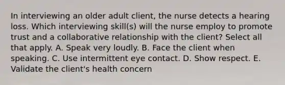 In interviewing an older adult client, the nurse detects a hearing loss. Which interviewing skill(s) will the nurse employ to promote trust and a collaborative relationship with the client? Select all that apply. A. Speak very loudly. B. Face the client when speaking. C. Use intermittent eye contact. D. Show respect. E. Validate the client's health concern