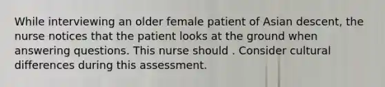 While interviewing an older female patient of Asian descent, the nurse notices that the patient looks at the ground when answering questions. This nurse should . Consider cultural differences during this assessment.