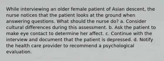 While interviewing an older female patient of Asian descent, the nurse notices that the patient looks at the ground when answering questions. What should the nurse do? a. Consider cultural differences during this assessment. b. Ask the patient to make eye contact to determine her affect. c. Continue with the interview and document that the patient is depressed. d. Notify the health care provider to recommend a psychological evaluation.