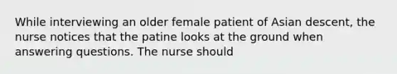 While interviewing an older female patient of Asian descent, the nurse notices that the patine looks at the ground when answering questions. The nurse should