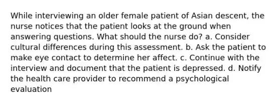 While interviewing an older female patient of Asian descent, the nurse notices that the patient looks at the ground when answering questions. What should the nurse do? a. Consider cultural differences during this assessment. b. Ask the patient to make eye contact to determine her affect. c. Continue with the interview and document that the patient is depressed. d. Notify the health care provider to recommend a psychological evaluation