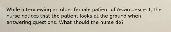 While interviewing an older female patient of Asian descent, the nurse notices that the patient looks at the ground when answering questions. What should the nurse do?