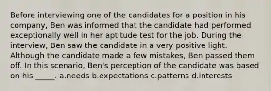 Before interviewing one of the candidates for a position in his company, Ben was informed that the candidate had performed exceptionally well in her aptitude test for the job. During the interview, Ben saw the candidate in a very positive light. Although the candidate made a few mistakes, Ben passed them off. In this scenario, Ben's perception of the candidate was based on his _____. a.needs b.expectations c.patterns d.interests