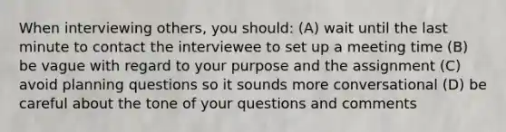 When interviewing others, you should: (A) wait until the last minute to contact the interviewee to set up a meeting time (B) be vague with regard to your purpose and the assignment (C) avoid planning questions so it sounds more conversational (D) be careful about the tone of your questions and comments