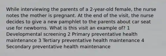 While interviewing the parents of a 2-year-old female, the nurse notes the mother is pregnant. At the end of the visit, the nurse decides to give a new pamphlet to the parents about car seat use for newborns. What is this visit an example of? 1 Developmental screening 2 Primary preventative health maintenance 3 Tertiary preventative health maintenance 4 Secondary preventative health maintenance