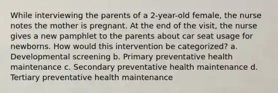 While interviewing the parents of a 2-year-old female, the nurse notes the mother is pregnant. At the end of the visit, the nurse gives a new pamphlet to the parents about car seat usage for newborns. How would this intervention be categorized? a. Developmental screening b. Primary preventative health maintenance c. Secondary preventative health maintenance d. Tertiary preventative health maintenance