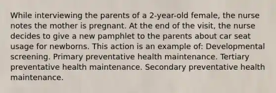 While interviewing the parents of a 2-year-old female, the nurse notes the mother is pregnant. At the end of the visit, the nurse decides to give a new pamphlet to the parents about car seat usage for newborns. This action is an example of: Developmental screening. Primary preventative health maintenance. Tertiary preventative health maintenance. Secondary preventative health maintenance.