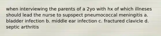 when interviewing the parents of a 2yo with hx of which illneses should lead the nurse to supspect pneumococcal meningitis a. bladder infection b. middle ear infection c. fractured clavicle d. septic arthritis