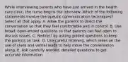 While interviewing parents who have just arrived in the health care clinic, the nurse begins the interview. Which of the following statements involve therapeutic communication techniques? Select all that apply. A. Allow the parents to direct the conversation so that they feel comfortable and in control. B. Use broad, open-ended questions so that parents can feel open to discuss issues. C. Redirect by asking guided questions to keep the parents on task. D. Use careful listening, which relies on the use of clues and verbal leads to help move the conversation along. E. Ask carefully worded, detailed questions to get accurate information