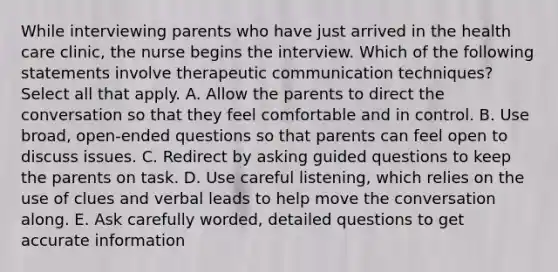 While interviewing parents who have just arrived in the health care clinic, the nurse begins the interview. Which of the following statements involve therapeutic communication techniques? Select all that apply. A. Allow the parents to direct the conversation so that they feel comfortable and in control. B. Use broad, open-ended questions so that parents can feel open to discuss issues. C. Redirect by asking guided questions to keep the parents on task. D. Use careful listening, which relies on the use of clues and verbal leads to help move the conversation along. E. Ask carefully worded, detailed questions to get accurate information