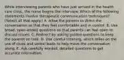 While interviewing parents who have just arrived in the health care clinic, the nurse begins the interview. Which of the following statements involve therapeutic communication techniques? (Select all that apply.) A. Allow the parents to direct the conversation so that they feel comfortable and in control. B. Use broad, open-ended questions so that parents can feel open to discuss issues. C. Redirect by asking guided questions to keep the parents on task. D. Use careful listening, which relies on the use of clues and verbal leads to help move the conversation along. E. Ask carefully worded, detailed questions to get accurate information.