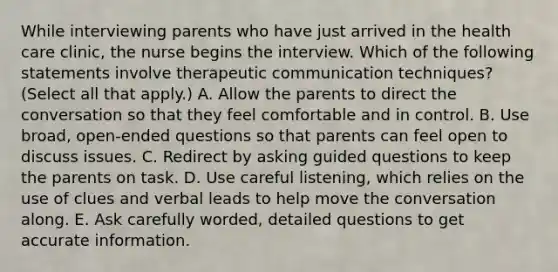 While interviewing parents who have just arrived in the health care clinic, the nurse begins the interview. Which of the following statements involve therapeutic communication techniques? (Select all that apply.) A. Allow the parents to direct the conversation so that they feel comfortable and in control. B. Use broad, open-ended questions so that parents can feel open to discuss issues. C. Redirect by asking guided questions to keep the parents on task. D. Use careful listening, which relies on the use of clues and verbal leads to help move the conversation along. E. Ask carefully worded, detailed questions to get accurate information.