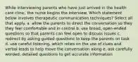 While interviewing parents who have just arrived in the health care clinic, the nurse begins the interview. Which statement below involves therapeutic communication techniques? Select all that apply. a. allow the parents to direct the conversation so they they feel comfortable and in control b. use broad, open-ended questions so that parents can feel open to discuss issues c. redirect by asking guided questions to keep the parents on task d. use careful listening, which relies on the use of clues and verbal leads to help move the conversation along e. ask carefully worded, detailed questions to get accurate information