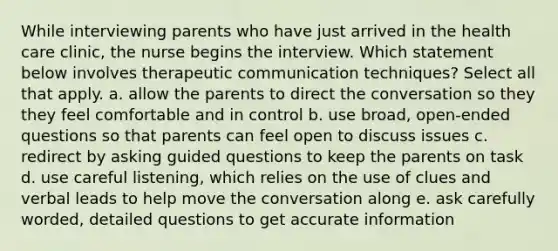 While interviewing parents who have just arrived in the health care clinic, the nurse begins the interview. Which statement below involves therapeutic communication techniques? Select all that apply. a. allow the parents to direct the conversation so they they feel comfortable and in control b. use broad, open-ended questions so that parents can feel open to discuss issues c. redirect by asking guided questions to keep the parents on task d. use careful listening, which relies on the use of clues and verbal leads to help move the conversation along e. ask carefully worded, detailed questions to get accurate information