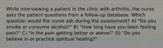 While interviewing a patient in the clinic with arthritis, the nurse asks the patient questions from a follow-up database. Which question would the nurse ask during the assessment? A) "Do you smoke or consume alcohol?" B) "How long have you been feeling pain?" C) "Is the pain getting better or worse?" D) "Do you believe in or practice spiritual healing?"