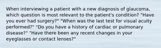 When interviewing a patient with a new diagnosis of glaucoma, which question is most relevant to the patient's condition? "Have you ever had surgery?" "When was the last test for visual acuity performed?" "Do you have a history of cardiac or pulmonary disease?" "Have there been any recent changes in your eyeglasses or contact lenses?"