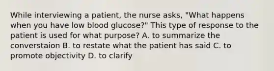 While interviewing a patient, the nurse asks, "What happens when you have low blood glucose?" This type of response to the patient is used for what purpose? A. to summarize the converstaion B. to restate what the patient has said C. to promote objectivity D. to clarify