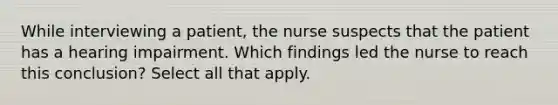 While interviewing a patient, the nurse suspects that the patient has a hearing impairment. Which findings led the nurse to reach this conclusion? Select all that apply.