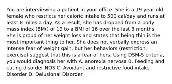 You are interviewing a patient in your office. She is a 19 year old female who restricts her caloric intake to 500 cal/day and runs at least 8 miles a day. As a result, she has dropped from a body mass index (BM() of 19 to a BMI of 16 over the last 3 months. She is proud of her weight loss and states that being thin is the most important thing to her. She does not verbally express an intense fear of weight gain, but her behaviors (restriction, exercise) suggest that this is a fear of hers, Using DSM-5 criteria, you would diagnosis her with A. anorexia nervosa B. Feeding and eating disorder NOS C. Avoidant and restrictive food intake Disorder D. Delusional Disorder