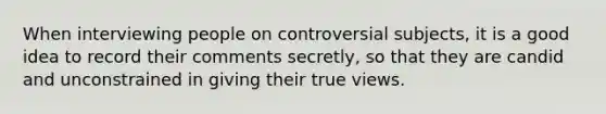 When interviewing people on controversial subjects, it is a good idea to record their comments secretly, so that they are candid and unconstrained in giving their true views.