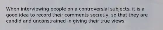 When interviewing people on a controversial subjects, it is a good idea to record their comments secretly, so that they are candid and unconstrained in giving their true views