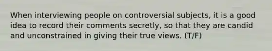 When interviewing people on controversial subjects, it is a good idea to record their comments secretly, so that they are candid and unconstrained in giving their true views. (T/F)