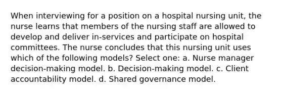 When interviewing for a position on a hospital nursing unit, the nurse learns that members of the nursing staff are allowed to develop and deliver in-services and participate on hospital committees. The nurse concludes that this nursing unit uses which of the following models? Select one: a. Nurse manager decision-making model. b. Decision-making model. c. Client accountability model. d. Shared governance model.