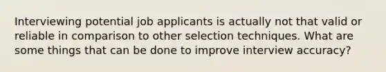 Interviewing potential job applicants is actually not that valid or reliable in comparison to other selection techniques. What are some things that can be done to improve interview accuracy?