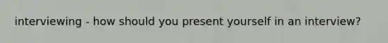interviewing - how should you present yourself in an interview?