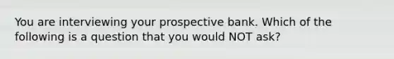 You are interviewing your prospective bank. Which of the following is a question that you would NOT ask?