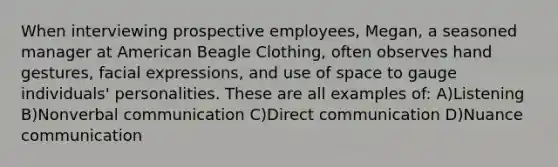 When interviewing prospective employees, Megan, a seasoned manager at American Beagle Clothing, often observes hand gestures, facial expressions, and use of space to gauge individuals' personalities. These are all examples of: A)Listening B)Nonverbal communication C)Direct communication D)Nuance communication