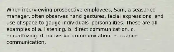 When interviewing prospective employees, Sam, a seasoned manager, often observes hand gestures, facial expressions, and use of space to gauge individuals' personalities. These are all examples of a. listening. b. direct communication. c. empathizing. d. nonverbal communication. e. nuance communication.