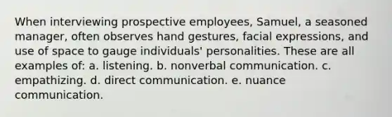 When interviewing prospective employees, Samuel, a seasoned manager, often observes hand gestures, facial expressions, and use of space to gauge individuals' personalities. These are all examples of: a. listening. b. non<a href='https://www.questionai.com/knowledge/kVnsR3DzuD-verbal-communication' class='anchor-knowledge'>verbal communication</a>. c. empathizing. d. direct communication. e. nuance communication.