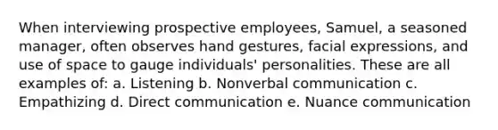 When interviewing prospective employees, Samuel, a seasoned manager, often observes hand gestures, facial expressions, and use of space to gauge individuals' personalities. These are all examples of: a. Listening b. Nonverbal communication c. Empathizing d. Direct communication e. Nuance communication