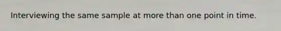 Interviewing the same sample at more than one point in time.