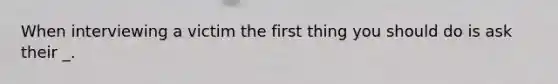 When interviewing a victim the first thing you should do is ask their _.