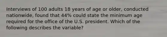 Interviews of 100 adults 18 years of age or older, conducted nationwide, found that 44% could state the minimum age required for the office of the U.S. president. Which of the following describes the variable?