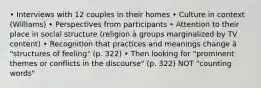 • Interviews with 12 couples in their homes • Culture in context (Williams) • Perspectives from participants • Attention to their place in social structure (religion à groups marginalized by TV content) • Recognition that practices and meanings change à "structures of feeling" (p. 322) • Then looking for "prominent themes or conflicts in the discourse" (p. 322) NOT "counting words"