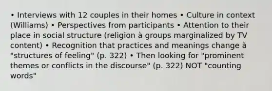 • Interviews with 12 couples in their homes • Culture in context (Williams) • Perspectives from participants • Attention to their place in social structure (religion à groups marginalized by TV content) • Recognition that practices and meanings change à "structures of feeling" (p. 322) • Then looking for "prominent themes or conflicts in the discourse" (p. 322) NOT "counting words"