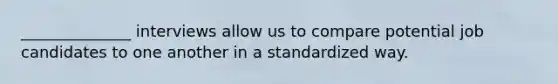 ______________ interviews allow us to compare potential job candidates to one another in a standardized way.