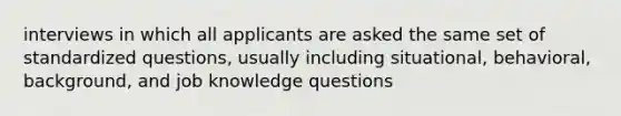 interviews in which all applicants are asked the same set of standardized questions, usually including situational, behavioral, background, and job knowledge questions