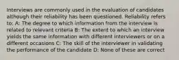 Interviews are commonly used in the evaluation of candidates although their reliability has been questioned. Reliability refers to: A: The degree to which information from the interview is related to relevant criteria B: The extent to which an interview yields the same information with different interviewers or on a different occasions C: The skill of the interviewer in validating the performance of the candidate D: None of these are correct