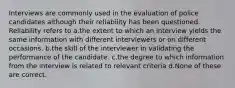 Interviews are commonly used in the evaluation of police candidates although their reliability has been questioned. Reliability refers to a.the extent to which an interview yields the same information with different interviewers or on different occasions. b.the skill of the interviewer in validating the performance of the candidate. c.the degree to which information from the interview is related to relevant criteria d.None of these are correct.