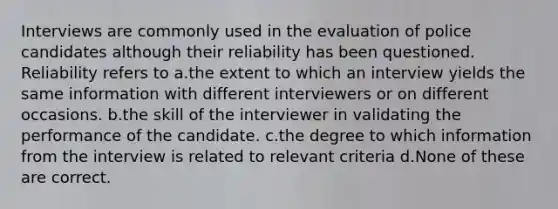 Interviews are commonly used in the evaluation of police candidates although their reliability has been questioned. Reliability refers to a.the extent to which an interview yields the same information with different interviewers or on different occasions. b.the skill of the interviewer in validating the performance of the candidate. c.the degree to which information from the interview is related to relevant criteria d.None of these are correct.