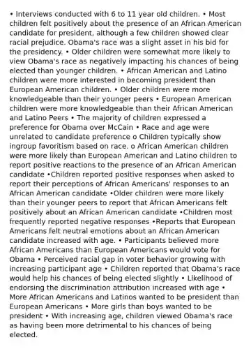 • Interviews conducted with 6 to 11 year old children. • Most children felt positively about the presence of an African American candidate for president, although a few children showed clear racial prejudice. Obama's race was a slight asset in his bid for the presidency. • Older children were somewhat more likely to view Obama's race as negatively impacting his chances of being elected than younger children. • African American and Latino children were more interested in becoming president than European American children. • Older children were more knowledgeable than their younger peers • European American children were more knowledgeable than their African American and Latino Peers • The majority of children expressed a preference for Obama over McCain • Race and age were unrelated to candidate preference o Children typically show ingroup favoritism based on race. o African American children were more likely than European American and Latino children to report positive reactions to the presence of an African American candidate •Children reported positive responses when asked to report their perceptions of African Americans' responses to an African American candidate •Older children were more likely than their younger peers to report that African Americans felt positively about an African American candidate •Children most frequently reported negative responses •Reports that European Americans felt neutral emotions about an African American candidate increased with age. • Participants believed more African Americans than European Americans would vote for Obama • Perceived racial gap in voter behavior growing with increasing participant age • Children reported that Obama's race would help his chances of being elected slightly • Likelihood of endorsing the discrimination attribution increased with age • More African Americans and Latinos wanted to be president than European Americans • More girls than boys wanted to be president • With increasing age, children viewed Obama's race as having been more detrimental to his chances of being elected.