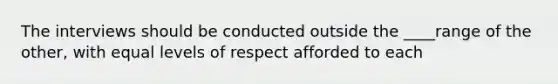 The interviews should be conducted outside the ____range of the other, with equal levels of respect afforded to each