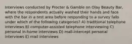 Interviews conducted by Procter & Gamble on Olay Beauty Bar, where the respondents actually washed their hands and face with the bar in a test area before responding to a survey falls under which of the following categories? A) traditional telephone interviews B) computer-assisted telephone interviewing C) personal in-home interviews D) mall-intercept personal interviews E) mail interviews