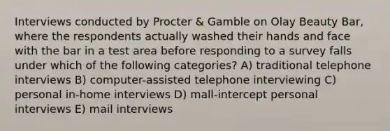 Interviews conducted by Procter & Gamble on Olay Beauty Bar, where the respondents actually washed their hands and face with the bar in a test area before responding to a survey falls under which of the following categories? A) traditional telephone interviews B) computer-assisted telephone interviewing C) personal in-home interviews D) mall-intercept personal interviews E) mail interviews