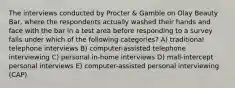 The interviews conducted by Procter & Gamble on Olay Beauty Bar, where the respondents actually washed their hands and face with the bar in a test area before responding to a survey falls under which of the following categories? A) traditional telephone interviews B) computer-assisted telephone interviewing C) personal in-home interviews D) mall-intercept personal interviews E) computer-assisted personal interviewing (CAP)