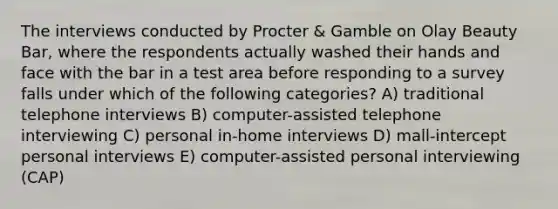 The interviews conducted by Procter & Gamble on Olay Beauty Bar, where the respondents actually washed their hands and face with the bar in a test area before responding to a survey falls under which of the following categories? A) traditional telephone interviews B) computer-assisted telephone interviewing C) personal in-home interviews D) mall-intercept personal interviews E) computer-assisted personal interviewing (CAP)